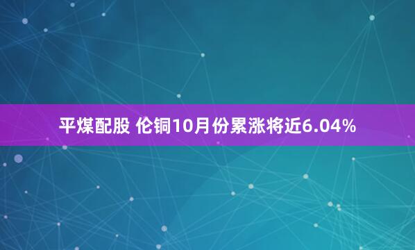 平煤配股 伦铜10月份累涨将近6.04%