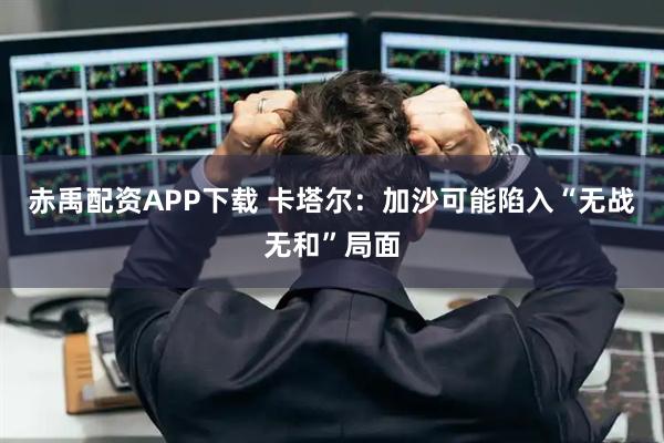 赤禹配资APP下载 卡塔尔：加沙可能陷入“无战无和”局面