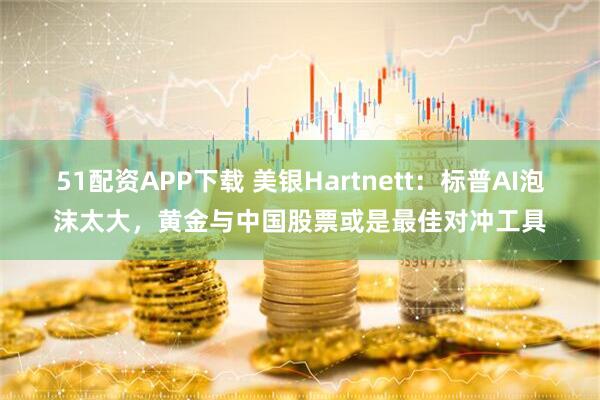 51配资APP下载 美银Hartnett：标普AI泡沫太大，黄金与中国股票或是最佳对冲工具