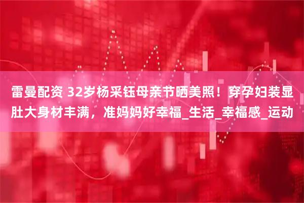 雷曼配资 32岁杨采钰母亲节晒美照!穿孕妇装显肚大身材丰满,准妈妈好幸福_生活_幸福感_运动