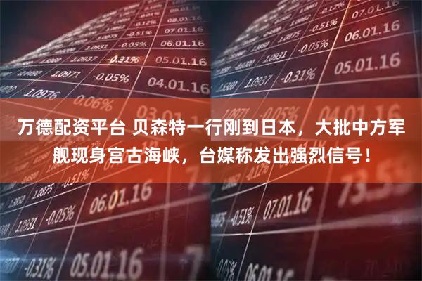 万德配资平台 贝森特一行刚到日本，大批中方军舰现身宫古海峡，台媒称发出强烈信号！