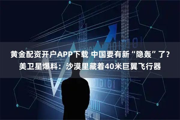 黄金配资开户APP下载 中国要有新“隐轰”了？美卫星爆料：沙漠里藏着40米巨翼飞行器