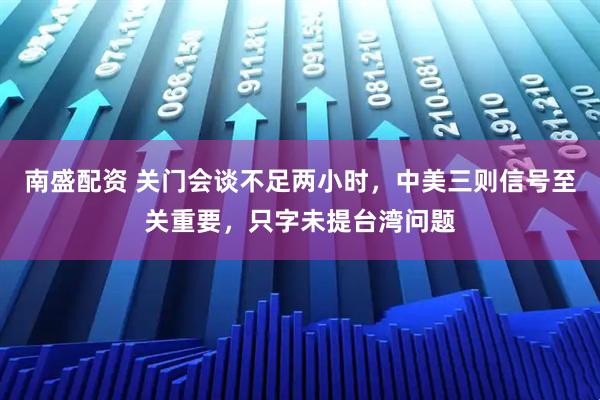 南盛配资 关门会谈不足两小时，中美三则信号至关重要，只字未提台湾问题