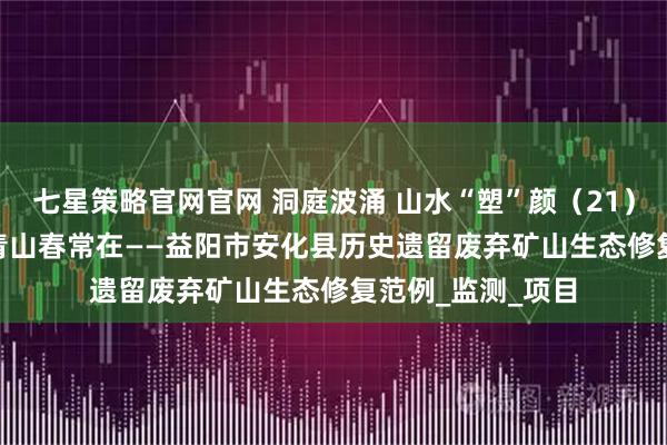 七星策略官网官网 洞庭波涌 山水“塑”颜（21）| 向绿而行 护得青山春常在——益阳市安化县历史遗留废弃矿山生态修复范例_监测_项目