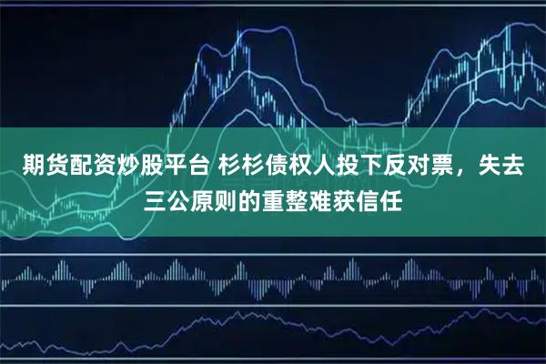 期货配资炒股平台 杉杉债权人投下反对票,失去三公原则的重整难获信任