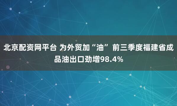 北京配资网平台 为外贸加“油” 前三季度福建省成品油出口劲增98.4%