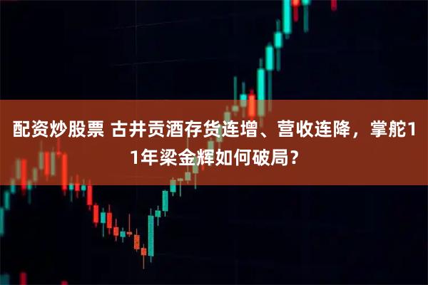配资炒股票 古井贡酒存货连增、营收连降，掌舵11年梁金辉如何破局？