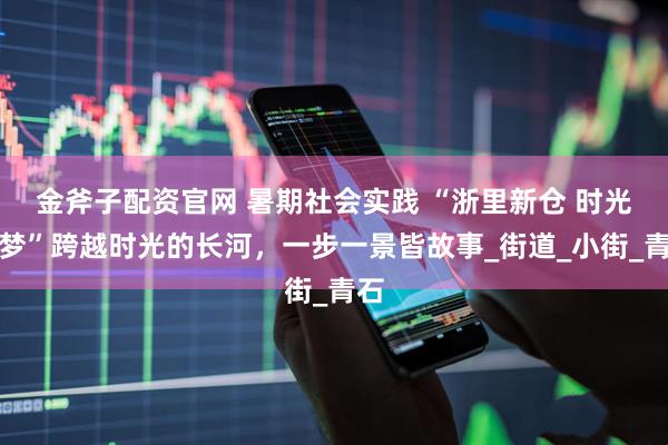 金斧子配资官网 暑期社会实践 “浙里新仓 时光筑梦”跨越时光的长河,一步一景皆故事_街道_小街_青石
