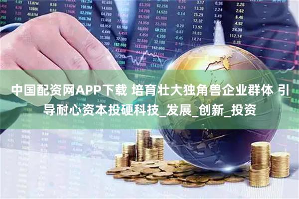 中国配资网APP下载 培育壮大独角兽企业群体 引导耐心资本投硬科技_发展_创新_投资