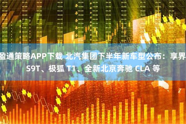 盈通策略APP下载 北汽集团下半年新车型公布:享界 S9T、极狐 T1、全新北京奔驰 CLA 等