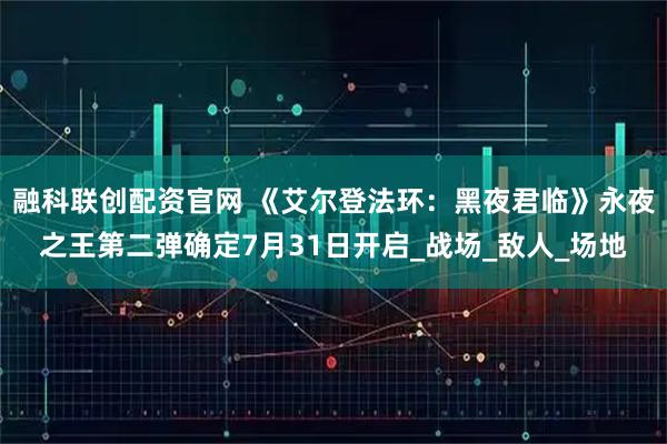 融科联创配资官网 《艾尔登法环：黑夜君临》永夜之王第二弹确定7月31日开启_战场_敌人_场地