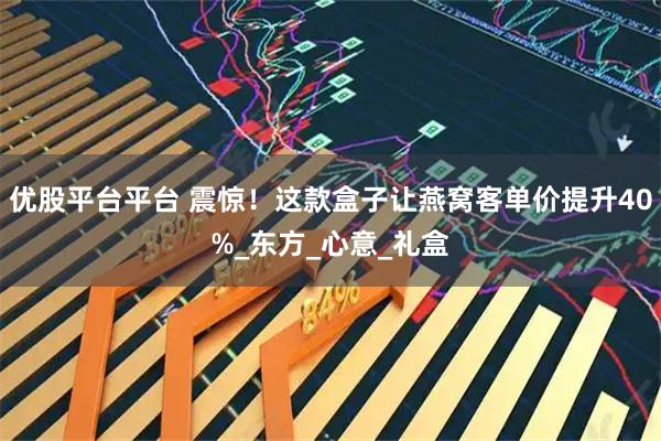优股平台平台 震惊！这款盒子让燕窝客单价提升40%_东方_心意_礼盒