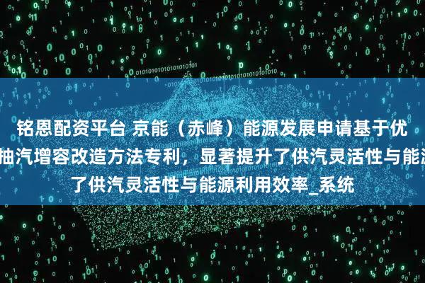 铭恩配资平台 京能(赤峰)能源发展申请基于优化汽轮机的工业抽汽增容改造方法专利,显著提升了供汽灵活性与能源利用效率_系统
