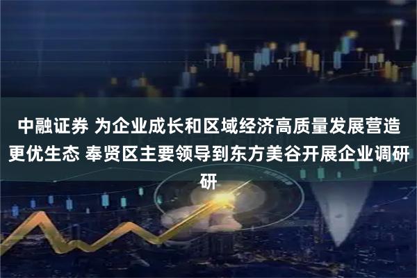 中融证券 为企业成长和区域经济高质量发展营造更优生态 奉贤区主要领导到东方美谷开展企业调研