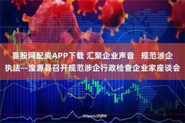 喜股网配资APP下载 汇聚企业声音   规范涉企执法--湟源县召开规范涉企行政检查企业家座谈会