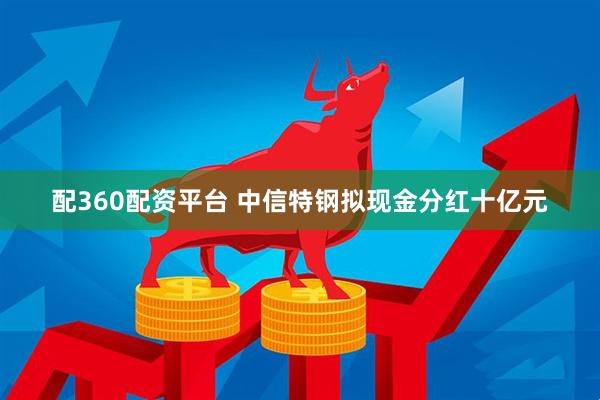 配360配资平台 中信特钢拟现金分红十亿元