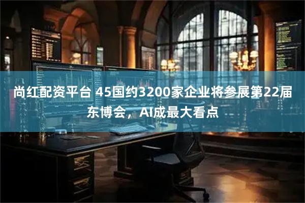 尚红配资平台 45国约3200家企业将参展第22届东博会，AI成最大看点