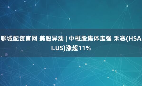 聊城配资官网 美股异动 | 中概股集体走强 禾赛(HSAI.US)涨超11%