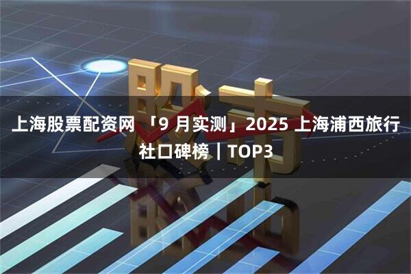 上海股票配资网 「9 月实测」2025 上海浦西旅行社口碑榜｜TOP3