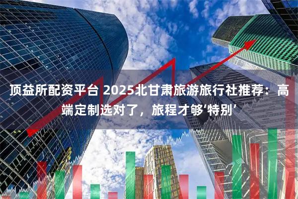 顶益所配资平台 2025北甘肃旅游旅行社推荐：高端定制选对了，旅程才够‘特别’