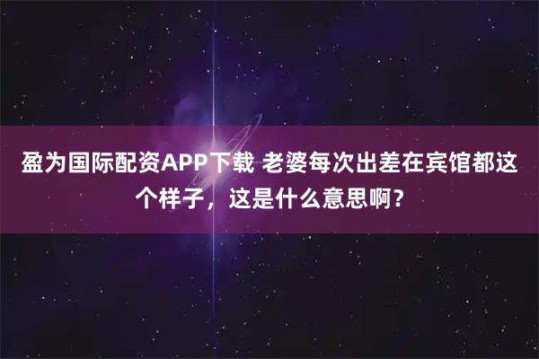 盈为国际配资APP下载 老婆每次出差在宾馆都这个样子，这是什么意思啊？