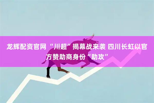 龙辉配资官网 “川超”揭幕战来袭 四川长虹以官方赞助商身份“助攻”