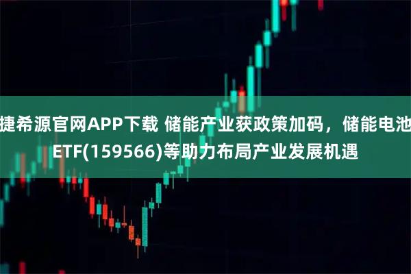 捷希源官网APP下载 储能产业获政策加码，储能电池ETF(159566)等助力布局产业发展机遇