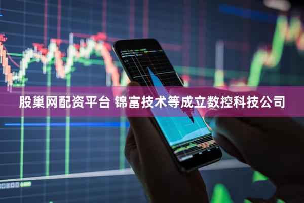 股巢网配资平台 锦富技术等成立数控科技公司