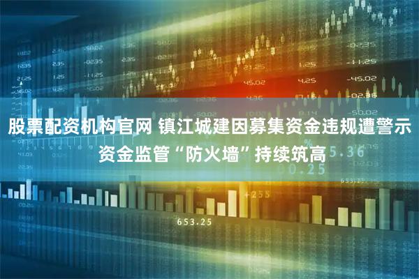股票配资机构官网 镇江城建因募集资金违规遭警示 资金监管“防火墙”持续筑高