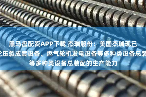 黑马盘配资APP下载 杰瑞股份：美国杰瑞现已具备电驱/涡轮压裂成套设备、燃气轮机发电设备等多种类设备总装配的生产能力