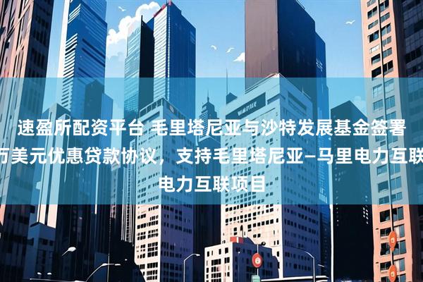 速盈所配资平台 毛里塔尼亚与沙特发展基金签署6千万美元优惠贷款协议，支持毛里塔尼亚—马里电力互联项目