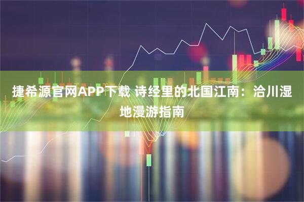 捷希源官网APP下载 诗经里的北国江南：洽川湿地漫游指南