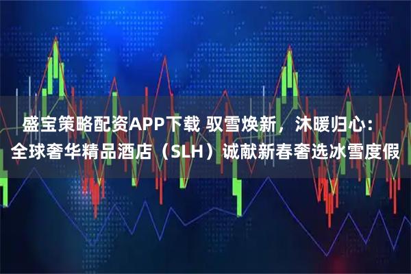 盛宝策略配资APP下载 驭雪焕新，沐暖归心： 全球奢华精品酒店（SLH）诚献新春奢选冰雪度假