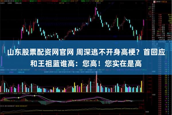山东股票配资网官网 周深逃不开身高梗？首回应和王祖蓝谁高：您高！您实在是高