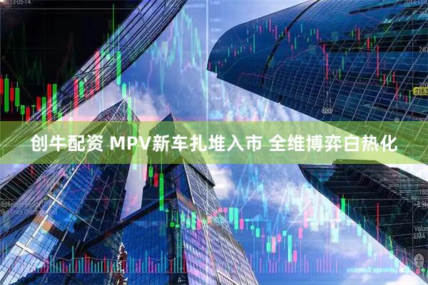 创牛配资 MPV新车扎堆入市 全维博弈白热化