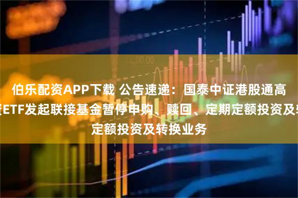 伯乐配资APP下载 公告速递：国泰中证港股通高股息投资ETF发起联接基金暂停申购、赎回、定期定额投资及转换业务