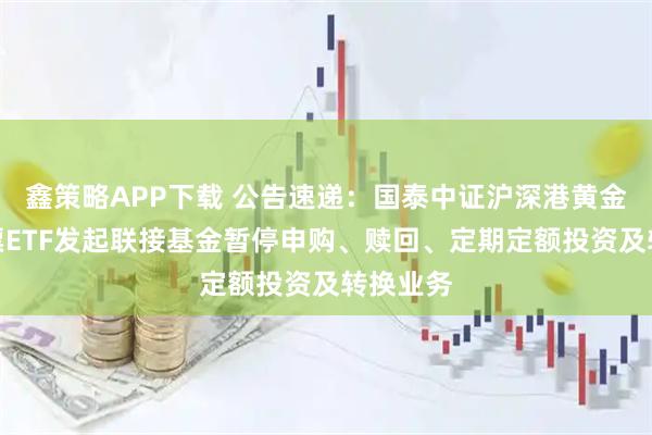 鑫策略APP下载 公告速递：国泰中证沪深港黄金产业股票ETF发起联接基金暂停申购、赎回、定期定额投资及转换业务