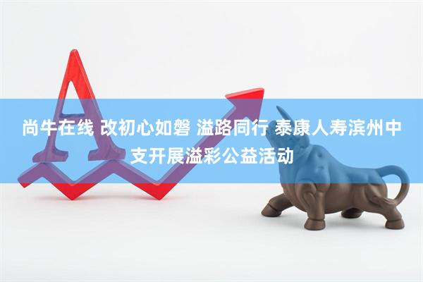 尚牛在线 改初心如磐 溢路同行 泰康人寿滨州中支开展溢彩公益活动