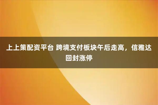 上上策配资平台 跨境支付板块午后走高，信雅达回封涨停