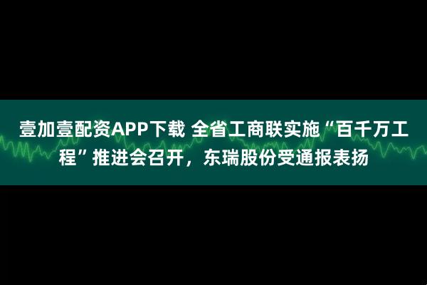 壹加壹配资APP下载 全省工商联实施“百千万工程”推进会召开，东瑞股份受通报表扬