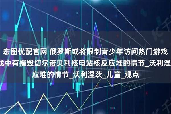 宏图优配官网 俄罗斯或将限制青少年访问热门游戏Roblox，游戏中有摧毁切尔诺贝利核电站核反应堆的情节_沃利涅茨_儿童_观点