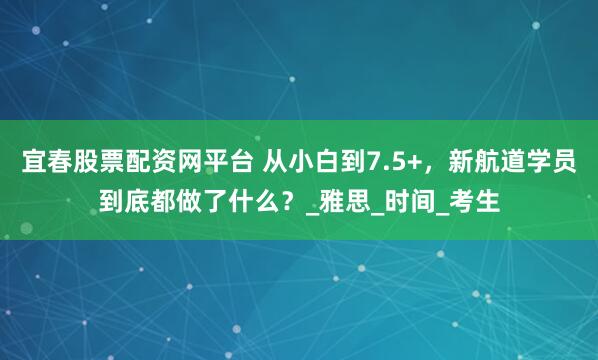 宜春股票配资网平台 从小白到7.5+，新航道学员到底都做了什么？_雅思_时间_考生