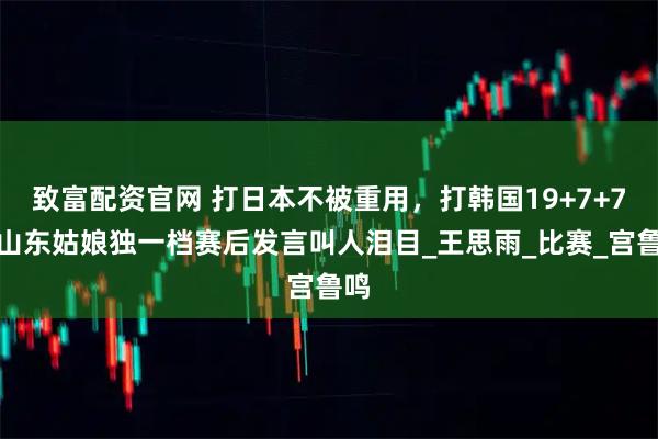 致富配资官网 打日本不被重用，打韩国19+7+7，山东姑娘独一档赛后发言叫人泪目_王思雨_比赛_宫鲁鸣