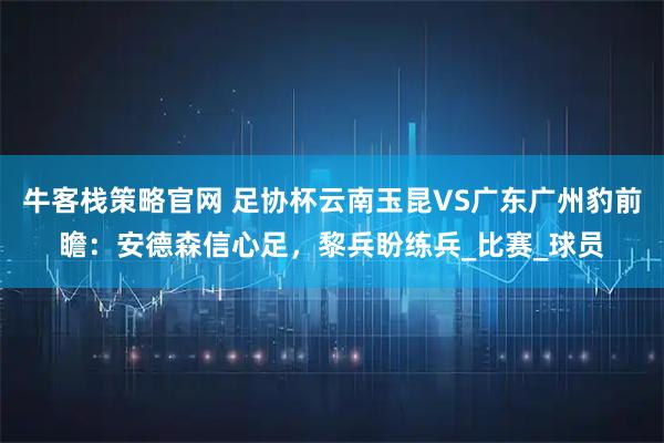 牛客栈策略官网 足协杯云南玉昆VS广东广州豹前瞻：安德森信心足，黎兵盼练兵_比赛_球员