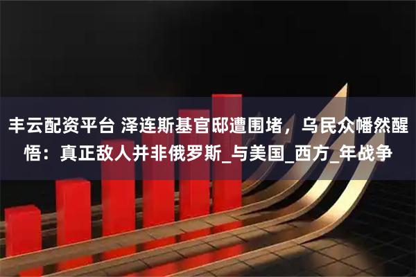 丰云配资平台 泽连斯基官邸遭围堵，乌民众幡然醒悟：真正敌人并非俄罗斯_与美国_西方_年战争