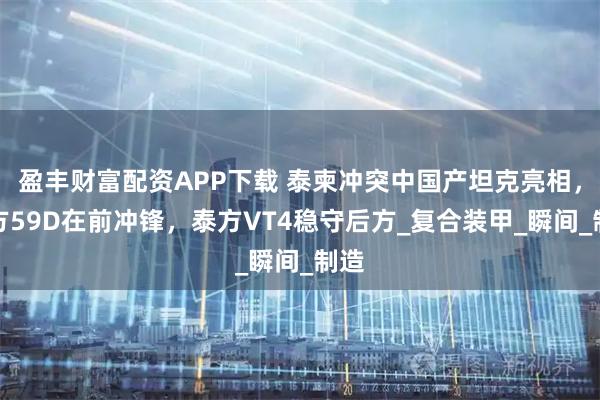 盈丰财富配资APP下载 泰柬冲突中国产坦克亮相，柬方59D在前冲锋，泰方VT4稳守后方_复合装甲_瞬间_制造