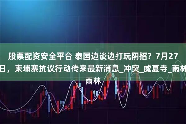 股票配资安全平台 泰国边谈边打玩阴招？7月27日，柬埔寨抗议行动传来最新消息_冲突_威夏寺_雨林