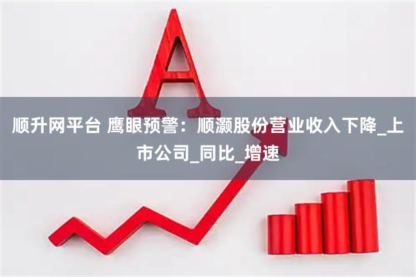顺升网平台 鹰眼预警：顺灏股份营业收入下降_上市公司_同比_增速