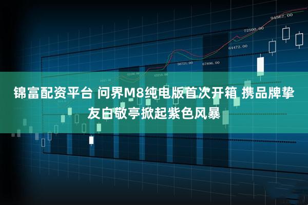 锦富配资平台 问界M8纯电版首次开箱 携品牌挚友白敬亭掀起紫色风暴