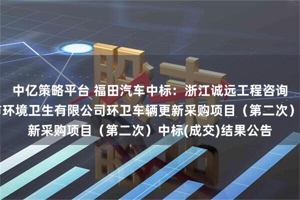 中亿策略平台 福田汽车中标:浙江诚远工程咨询有限公司关于东阳市环境卫生有限公司环卫车辆更新采购项目(第二次)中标(成交)结果公告